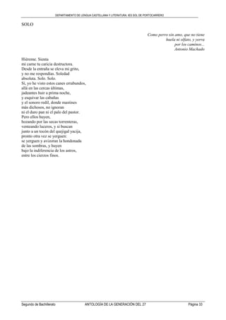 DEPARTAMENTO DE LENGUA CASTELLANA Y LITERATURA. IES SOL DE PORTOCARRERO
Segundo de Bachillerato ANTOLOGÍA DE LA GENERACIÓN DEL 27 Página 33
SOLO
Como perro sin amo, que no tiene
huela ni olfato, y yerra
por los caminos...
Antonio Machado
Hiéreme. Sienta
mi carne tu caricia destructora.
Desde la entraña se eleva mi grito,
y no me respondías. Soledad
absoluta. Solo. Solo.
Sí, yo he visto estos canes errabundos,
allá en las cercas últimas,
jadeantes huir a prima noche,
y esquivar las cabañas
y el sonoro redil, donde mastines
más dichosos, no ignoran
ni el duro pan ni el palo del pastor.
Pero ellos huyen,
hozando por las secas torrenteras,
venteando luceros, y si buscan
junto a un tocón del quejigal yacija,
pronto otra vez se yerguen:
se yerguen y avizoran la hondonada
de las sombras, y huyen
bajo la indiferencia de los astros,
entre los cierzos finos.
 