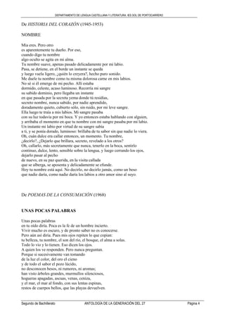 DEPARTAMENTO DE LENGUA CASTELLANA Y LITERATURA. IES SOL DE PORTOCARRERO
Segundo de Bachillerato ANTOLOGÍA DE LA GENERACIÓN DEL 27 Página 4
De HISTORIA DEL CORAZÓN (1945-1953)
NOMBRE
Mía eres. Pero otro
es aparentemente tu dueño. Por eso,
cuando digo tu nombre
algo oculto se agita en mi alma.
Tu nombre suave, apenas pasado delicadamente por mi labio.
Pasa, se detiene, en el borde un instante se queda
y luego vuela ligero, ¿quién lo creyera?, hecho puro sonido.
Me duele tu nombre como tu misma dolorosa carne en mis labios.
No sé si él emerge de mi pecho. Allí estaba
dormido, celeste, acaso luminoso. Recorría mi sangre
su sabido dominio, pero llegaba un instante
en que pasada por la secreta yema donde tú residías,
secreto nombre, nunca sabido, por nadie aprendido,
doradamente quieto, cubierto sólo, sin ruido, por mi leve sangre.
Ella luego te traía a mis labios. Mi sangre pasaba
con su luz todavía por mi boca. Y yo entonces estaba hablando con alguien,
y arribaba el momento en que tu nombre con mi sangre pasaba por mi labio.
Un instante mi labio por virtud de su sangre sabía
a ti, y se ponía dorado, luminoso: brillaba de tu sabor sin que nadie lo viera.
Oh, cuán dulce era callar entonces, un momento. Tu nombre,
¿decirlo?, ¿Dejarlo que brillara, secreto, revelado a los otros?
Oh, callarlo, más secretamente que nunca, tenerlo en la boca, sentirlo
continuo, dulce, lento, sensible sobre la lengua, y luego cerrando los ojos,
dejarlo pasar al pecho
de nuevo, en su paz querida, en la visita callada
que se alberga, se aposenta y delicadamente se efunde.
Hoy tu nombre está aquí. No decirlo, no decirlo jamás, como un beso
que nadie daría, como nadie daría los labios a otro amor sino al suyo.
De POEMAS DE LA CONSUMACIÓN (1968)
UNAS POCAS PALABRAS
Unas pocas palabras
en tu oído diría. Poca es la fe de un hombre incierto.
Vivir mucho es oscuro, y de pronto saber no es conocerse.
Pero aún así diría. Pues mis ojos repiten lo que copian:
tu belleza, tu nombre, el son del río, el bosque, el alma a solas.
Todo lo vio y lo tienen. Eso dicen los ojos.
A quien los ve responden. Pero nunca preguntan.
Porque si sucesivamente van tomando
de la luz el color, del oro el cieno
y de todo el sabor el pozo lúcido,
no desconocen besos, ni rumores, ni aromas;
han visto árboles grandes, murmullos silenciosos,
hogueras apagadas, ascuas, venas, ceniza,
y el mar, el mar al fondo, con sus lentas espinas,
restos de cuerpos bellos, que las playas devuelven.
 
