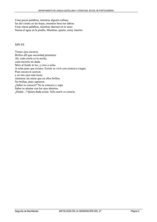 DEPARTAMENTO DE LENGUA CASTELLANA Y LITERATURA. IES SOL DE PORTOCARRERO
Segundo de Bachillerato ANTOLOGÍA DE LA GENERACIÓN DEL 27 Página 5
Unas pocas palabras, mientras alguien callase;
las del viento en las hojas, mientras beso tus labios.
Unas claras palabras, mientras duermo en tu seno.
Suena el agua en la piedra. Mientras, quieto, estoy muerto.
SIN FE
Tienes ojos oscuros.
Brillos allí que oscuridad prometen.
Ah, cuán cierta es tu noche,
cuán incierta mi duda.
Miro al fondo la luz, y creo a solas.
A solas pues que existes. Existir es vivir con ciencia a ciegas.
Pues oscura te acercas
y en mis ojos más luces
siéntense sin mirar que en ellos brillen.
No brillan, pues supieron.
¿Saber es conocer? No te conozco y supe.
Saber es alentar con los ojos abiertos.
¿Dudar...? Quien duda existe. Sólo morir es ciencia.
 