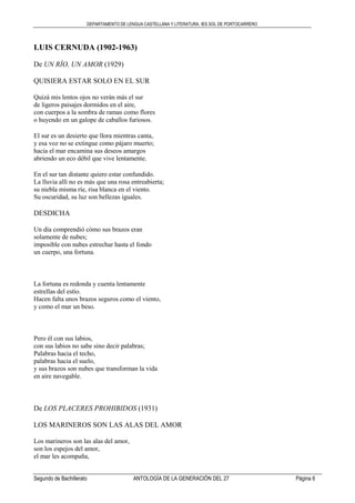 DEPARTAMENTO DE LENGUA CASTELLANA Y LITERATURA. IES SOL DE PORTOCARRERO
Segundo de Bachillerato ANTOLOGÍA DE LA GENERACIÓN DEL 27 Página 6
LUIS CERNUDA (1902-1963)
De UN RÍO, UN AMOR (1929)
QUISIERA ESTAR SOLO EN EL SUR
Quizá mis lentos ojos no verán más el sur
de ligeros paisajes dormidos en el aire,
con cuerpos a la sombra de ramas como flores
o huyendo en un galope de caballos furiosos.
El sur es un desierto que llora mientras canta,
y esa voz no se extingue como pájaro muerto;
hacia el mar encamina sus deseos amargos
abriendo un eco débil que vive lentamente.
En el sur tan distante quiero estar confundido.
La lluvia allí no es más que una rosa entreabierta;
su niebla misma ríe, risa blanca en el viento.
Su oscuridad, su luz son bellezas iguales.
DESDICHA
Un día comprendió cómo sus brazos eran
solamente de nubes;
imposible con nubes estrechar hasta el fondo
un cuerpo, una fortuna.
La fortuna es redonda y cuenta lentamente
estrellas del estío.
Hacen falta unos brazos seguros como el viento,
y como el mar un beso.
Pero él con sus labios,
con sus labios no sabe sino decir palabras;
Palabras hacia el techo,
palabras hacia el suelo,
y sus brazos son nubes que transforman la vida
en aire navegable.
De LOS PLACERES PROHIBIDOS (1931)
LOS MARINEROS SON LAS ALAS DEL AMOR
Los marineros son las alas del amor,
son los espejos del amor,
el mar les acompaña,
 