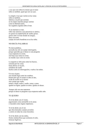 DEPARTAMENTO DE LENGUA CASTELLANA Y LITERATURA. IES SOL DE PORTOCARRERO
Segundo de Bachillerato ANTOLOGÍA DE LA GENERACIÓN DEL 27 Página 7
y sus ojos son rubios lo mismo que el amor
rubio es también, igual que son sus ojos.
La alegría vivaz que vierten en las venas
rubia es también,
idéntica a la piel que asoman;
no les dejéis marchar porque sonríen
como la libertad sonríe,
luz cegadora erguida sobre el mar.
Si un marinero es mar,
rubio mar amoroso cuya presencia es cántico,
no quiero la ciudad hecha de sueños grises;
quiero sólo ir al mar donde me anegue,
barca sin norte,
cuerpo sin norte hundirme en su luz rubia.
NO DECÍA PALABRAS
No decía palabras,
acercaba tan sólo un cuerpo interrogante,
porque ignoraba que el deseo es una pregunta
cuya respuesta no existe,
una hoja cuya rama no existe,
un mundo cuyo cielo no existe.
La angustia se abre paso entre los huesos,
remonta por las venas
hasta abrirse en la piel,
surtidores de sueño
hechos carne en interrogación y vuelta a las nubes.
Un roce al paso,
una mirada fugaz entre las sombras,
bastan para que el cuerpo se abra en dos,
ávido de recibir en sí mismo
otro cuerpo que sueñe;
mitad y mitad, sueño y sueño, carne y carne,
iguales en figura, iguales en amor, iguales en deseo.
Aunque sólo sea una esperanza
porque el deseo es pregunta cuya respuesta nadie sabe.
TE QUIERO
Te lo he dicho con el viento,
jugueteando como animalillo en la arena
o iracundo como órgano impetuoso;
Te lo he dicho con el sol,
que dora desnudos cuerpos juveniles
y sonríe en todas las cosas inocentes;
Te lo he dicho con las nubes,
frentes melancólicas que sostienen el cielo,
tristezas fugitivas;
 