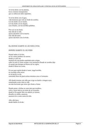 DEPARTAMENTO DE LENGUA CASTELLANA Y LITERATURA. IES SOL DE PORTOCARRERO
Segundo de Bachillerato ANTOLOGÍA DE LA GENERACIÓN DEL 27 Página 8
Te lo he dicho con las plantas,
leves criaturas transparentes
que se cubren de rubor repentino;
Te lo he dicho con el agua,
vida luminosa que vela un fondo de sombra;
te lo he dicho con el miedo,
te lo he dicho con la alegría,
con el hastío, con las terribles palabras.
Pero así no me basta:
más allá de la vida,
quiero decírtelo con la muerte;
más allá del amor,
quiero decírtelo con el olvido.
De DONDE HABITE EL OLVIDO (1934)
DONDE HABITE EL OLVIDO
Donde habite el olvido,
en los vastos jardines sin aurora;
donde yo sólo sea
memoria de una piedra sepultada entre ortigas
sobre la cual el viento escapa a sus insomnios.Donde mi nombre deje
al cuerpo que designa en brazos de los siglos,
donde el deseo no exista.
En esa gran región donde el amor, ángel terrible,
no esconda como acero
en mi pecho su ala,
sonriendo lleno de gracia aérea mientras crece el tormento.
Allí donde termine este afán que exige un dueño a imagen suya,
sometiendo a otra vida su vida,
sin más horizonte que otros ojos frente a frente.
Donde penas y dichas no sean más que nombres,
cielo y tierra nativos en torno de un recuerdo;
donde al fin quede libre sin saberlo yo mismo,
disuelto en niebla, ausencia,
ausencia leve como carne de niño.
Allá, allá lejos;
donde habite el olvido.
 