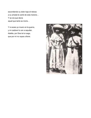 escondiendo su dolor bajo el reboso
a su amada le cantó de esta manera…
Y se oía que decía
aquel que tanto se moría…


Y si acaso yo muero en la guerra,
y mi cadáver lo van a sepultar,
Adelita, por Dios te lo ruego,
que por mí no vayas a llorar.
 