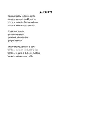LA JESUSITA
Vamos al baile y verás que bonito
donde se alumbran con 20 linternas
donde se bailan las danzas modernas
donde se baila de mucho carquís.


Y quiéreme Jesusita
y quiéreme por favor
y mira que soy tu amante
y seguro servidor.


Andale Chucha, vámonos al baile
donde se alumbran con cuatro faroles
donde es el gusto de todos los hombres
donde se baila de punta y talón.
 