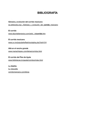 BIBLIOGRAFÍA


Génesis y evolución del corrido mexicano
es.wikibooks.org/.../Génesis_y_evolución_del_corrido_mexicano


El corrido
www.elportaldemexico.com/arte/.../elcorrido.htm


El corrido mexicano
www.uv.mx/popularte/flash/scriptphp.php?sid=514


Allá en el rancho grande
www.mariachisperu.com/letras/corridos.html


El corrido del Plan de Ayala
www.bibliotecas.tv/zapata/corridos/index.html


La Adelita
La Jesusita
corridomexicano.com/letras
 