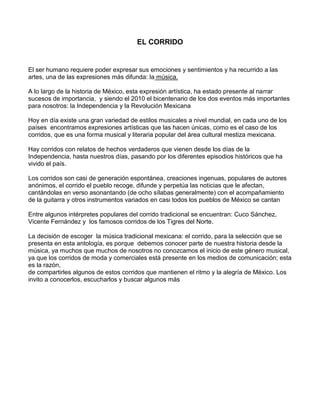 EL CORRIDO


El ser humano requiere poder expresar sus emociones y sentimientos y ha recurrido a las
artes, una de las expresiones más difunda: la música.

A lo largo de la historia de México, esta expresión artística, ha estado presente al narrar
sucesos de importancia, y siendo el 2010 el bicentenario de los dos eventos más importantes
para nosotros: la Independencia y la Revolución Mexicana

Hoy en día existe una gran variedad de estilos musicales a nivel mundial, en cada uno de los
países encontramos expresiones artísticas que las hacen únicas, como es el caso de los
corridos, que es una forma musical y literaria popular del área cultural mestiza mexicana.

Hay corridos con relatos de hechos verdaderos que vienen desde los días de la
Independencia, hasta nuestros días, pasando por los diferentes episodios históricos que ha
vivido el país.

Los corridos son casi de generación espontánea, creaciones ingenuas, populares de autores
anónimos, el corrido el pueblo recoge, difunde y perpetúa las noticias que le afectan,
cantándolas en verso asonantando (de ocho sílabas generalmente) con el acompañamiento
de la guitarra y otros instrumentos variados en casi todos los pueblos de México se cantan

Entre algunos intérpretes populares del corrido tradicional se encuentran: Cuco Sánchez,
Vicente Fernández y los famosos corridos de los Tigres del Norte.

La decisión de escoger la música tradicional mexicana: el corrido, para la selección que se
presenta en esta antología, es porque debemos conocer parte de nuestra historia desde la
música, ya muchos que muchos de nosotros no conozcamos el inicio de este género musical,
ya que los corridos de moda y comerciales está presente en los medios de comunicación; esta
es la razón,
de compartirles algunos de estos corridos que mantienen el ritmo y la alegría de México. Los
invito a conocerlos, escucharlos y buscar algunos más
 