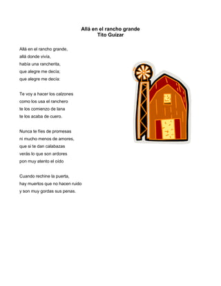 Allá en el rancho grande
                                     Tito Guízar

Allá en el rancho grande,
allá donde vivía,
había una rancherita,
que alegre me decía;
que alegre me decía:


Te voy a hacer los calzones
como los usa el ranchero
te los comienzo de lana
te los acaba de cuero.


Nunca te fíes de promesas
ni mucho menos de amores,
que si te dan calabazas
verás lo que son ardores
pon muy atento el oído


Cuando rechine la puerta,
hay muertos que no hacen ruido
y son muy gordas sus penas.
 