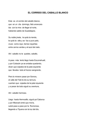 EL CORRIDO DEL CABALLO BLANCO


Este es el corrido del caballo blanco,
que en un día domingo, feliz arrancara
iba con la mira de llegar al norte,
habiendo salido de Guadalajara.


Su noble jinete, le quito la rienda,
le quito la silla y se fue a puro pelo,
cruzo como rayo, tierras nayaritas
entre cerros verdes y el azul del cielo.


Ahí caballo no te quedes, caballo.


A paso más lento llego hasta Escuinahuatl,
y por Culiacán ya se andaba quedando,
dicen que cojeaba de la pata izquierda
que llevaba todo el hocico sangrando.


Pero lo miraron pasar por Sonora,
el valle del Yaki le dio su ternura,
cuentan que cojeaba de la pata izquierda
y a pesar de todo siguió su aventura.


Ahí caballo hermoso.


Llego hasta Hermosillo, siguió pa´Caborca
y por Mexicali sintió que moría,
subió paso a paso por la Rumorosa,
llegando a Tijuana con la luz del día.
 