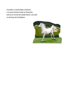 Cumplida su hazaña llego a Rosarito,
y no quiso echarse hasta ver Ensenada,
este fue el corrido del caballo blanco, que salió
un domingo de Guadalajara.
 