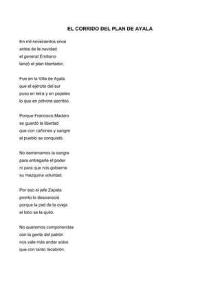 EL CORRIDO DEL PLAN DE AYALA

En mil novecientos once
antes de la navidad
el general Emiliano
lanzó el plan libertador.


Fue en la Villa de Ayala
que el ejército del sur
puso en letra y en papeles
lo que en pólvora escribió.


Porque Francisco Madero
se guardó la libertad
que con cañones y sangre
el pueblo se conquistó.


No derramamos la sangre
para entregarle el poder
ni para que nos gobierne
su mezquina voluntad.


Por eso el jefe Zapata
pronto lo desconoció
porque la piel de la oveja
el lobo se la quitó.


No queremos componendas
con la gente del patrón
nos vale más andar solos
que con tanto recabrón.
 
