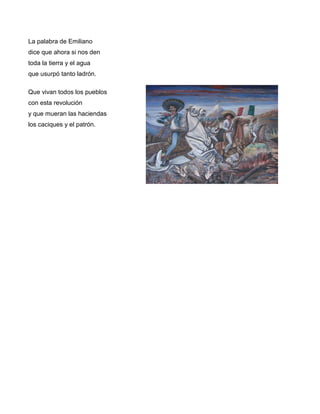 La palabra de Emiliano
dice que ahora si nos den
toda la tierra y el agua
que usurpó tanto ladrón.

Que vivan todos los pueblos
con esta revolución
y que mueran las haciendas
los caciques y el patrón.
 