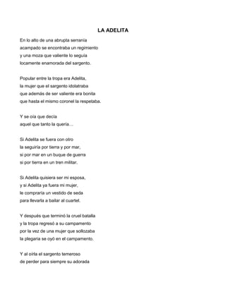 LA ADELITA
En lo alto de una abrupta serranía
acampado se encontraba un regimiento
y una moza que valiente lo seguía
locamente enamorada del sargento.


Popular entre la tropa era Adelita,
la mujer que el sargento idolatraba
que además de ser valiente era bonita
que hasta el mismo coronel la respetaba.


Y se oía que decía
aquel que tanto la quería…


Si Adelita se fuera con otro
la seguiría por tierra y por mar,
si por mar en un buque de guerra
si por tierra en un tren militar.


Si Adelita quisiera ser mi esposa,
y si Adelita ya fuera mi mujer,
le compraría un vestido de seda
para llevarla a bailar al cuartel.


Y después que terminó la cruel batalla
y la tropa regresó a su campamento
por la vez de una mujer que sollozaba
la plegaria se oyó en el campamento.


Y al oírla el sargento temeroso
de perder para siempre su adorada
 