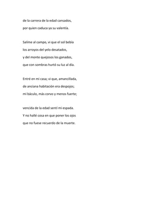 de la carrera de la edad cansados,
por quien caduca ya su valentía.
Salíme al campo, vi que el sol bebía
los arroyos del yelo desatados,
y del monte quejosos los ganados,
que con sombras hurtó su luz al día.
Entré en mi casa; vi que, amancillada,
de anciana habitación era despojos;
mi báculo, más corvo y menos fuerte;
vencida de la edad sentí mi espada.
Y no hallé cosa en que poner los ojos
que no fuese recuerdo de la muerte.
 
