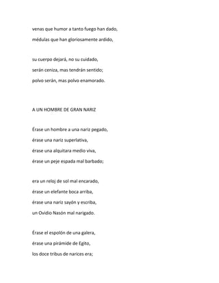 venas que humor a tanto fuego han dado,
médulas que han gloriosamente ardido,
su cuerpo dejará, no su cuidado,
serán ceniza, mas tendrán sentido;
polvo serán, mas polvo enamorado.
A UN HOMBRE DE GRAN NARIZ
Érase un hombre a una nariz pegado,
érase una nariz superlativa,
érase una alquitara medio viva,
érase un peje espada mal barbado;
era un reloj de sol mal encarado,
érase un elefante boca arriba,
érase una nariz sayón y escriba,
un Ovidio Nasón mal narigado.
Érase el espolón de una galera,
érase una pirámide de Egito,
los doce tribus de narices era;
 