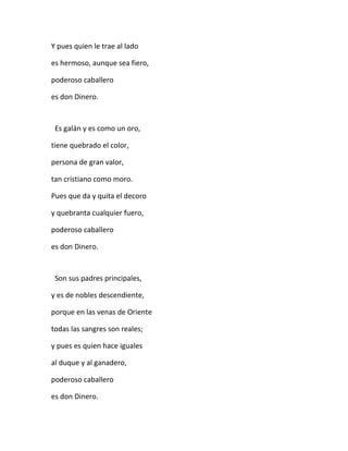 Y pues quien le trae al lado
es hermoso, aunque sea fiero,
poderoso caballero
es don Dinero.
Es galán y es como un oro,
tiene quebrado el color,
persona de gran valor,
tan cristiano como moro.
Pues que da y quita el decoro
y quebranta cualquier fuero,
poderoso caballero
es don Dinero.
Son sus padres principales,
y es de nobles descendiente,
porque en las venas de Oriente
todas las sangres son reales;
y pues es quien hace iguales
al duque y al ganadero,
poderoso caballero
es don Dinero.
 