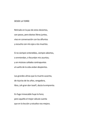 DESDE LA TORRE
Retirado en la paz de estos desiertos,
con pocos, pero doctos libros juntos,
vivo en conversación con los difuntos
y escucho con mis ojos a los muertos.
Si no siempre entendidos, siempre abiertos,
o enmiendan, o fecundan mis asuntos;
y en músicos callados contrapuntos
al sueño de la vida andan despiertos.
Las grandes almas que la muerte ausenta,
de injurias de los años, vengadora,
libra, ¡oh gran don Iosef!, docta la emprenta.
En fuga irrevocable huye la hora;
pero aquélla el mejor cálculo cuenta
que en la lección y estudios nos mejora.
 