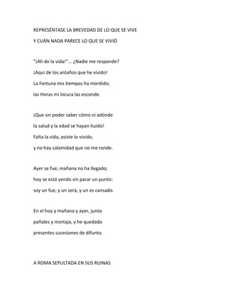 REPRESÉNTASE LA BREVEDAD DE LO QUE SE VIVE
Y CUÁN NADA PARECE LO QUE SE VIVIÓ
"¡Ah de la vida!"... ¿Nadie me responde?
¡Aquí de los antaños que he vivido!
La Fortuna mis tiempos ha mordido;
las Horas mi locura las esconde.
¡Que sin poder saber cómo ni adónde
la salud y la edad se hayan huido!
Falta la vida, asiste lo vivido,
y no hay calamidad que no me ronde.
Ayer se fue; mañana no ha llegado;
hoy se está yendo sin parar un punto:
soy un fue, y un será, y un es cansado.
En el hoy y mañana y ayer, junto
pañales y mortaja, y he quedado
presentes sucesiones de difunto.
A ROMA SEPULTADA EN SUS RUINAS
 