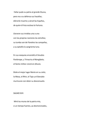 Faltar pudo su patria al grande Osuna,
pero no a su defensa sus hazañas;
diéronle muerte y cárcel las Españas,
de quien él hizo esclava la Fortuna.
Lloraron sus invidias una a una
con las proprias naciones las extrañas;
su tumba son de Flandres las campañas,
y su epitafio la sangrienta luna.
En sus exequias encendió al Vesubio
Parténope, y Trinacria al Mongibelo;
el llanto militar creció en diluvio.
Diole el mejor lugar Marte en su cielo;
la Mosa, el Rhin, el Tajo y el Danubio
murmuran con dolor su desconsuelo.
SALMO XVII
Miré los muros de la patria mía,
si un tiempo fuertes, ya desmoronados,
 