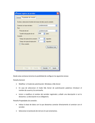 Desde estas ventanas tenemos la posibilidad de configurar las siguientes tareas:

Pestaña General:

    •   Modificar el modo de autenticación: Windows o SQL Server

    •   En caso de seleccionar el modo SQL Server de autenticación podemos introducir el
        nombre de usuario y la contraseña.

    •   Incluir o modificar el nombre del servidor registrado y añadir una descripción si así lo
        deseamos. La descripción no es obligatoria.

Pestaña Propiedades de conexión:

    •   Indicar la base de datos con la que deseamos conectar directamente al conectar con el
        servidor.

    •   Seleccionar el protocolo de red con el cual conectamos.
 