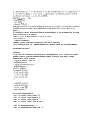 el producto cartesiano en el que el número de filas del resultado es igual al número de registros de
la primera tabla multiplicado por el número de registros de la segunda tabla, es decir, si hay 5
registros en una tabla y 6 en la otra, retorna 30 filas.
La sintaxis básica es ésta:
 select CAMPOS
  from TABLA1
  cross join TABLA2;
Veamos un ejemplo. Un pequeño restaurante almacena los nombres y precios de sus comidas en
una tabla llamada "comidas" y en una tabla denominada "postres" los mismos datos de sus
postres.
Si necesitamos conocer todas las combinaciones posibles para un menú, cada comida con cada
postre, empleamos un "cross join":
 select c.nombre as 'plato principal', p.nombre as 'postre'
  from comidas as c
  cross join postres as p;
La salida muestra cada plato combinado con cada uno de los postres.
Como cualquier tipo de "join", puede emplearse una cláusula "where" que condicione la salida.

PROBLEMA RESUELTO

Problema:
Un pequeño restaurante tiene almacenados los nombres y precios de sus comidas en una tabla
llamada "comidas" y en una tabla denominada "postres" los mismos datos de sus postres.
Eliminamos las tablas, si existen:
 if object_id('comidas') is not null
  drop table comidas;
 if object_id('postres') is not null
  drop table postres;
Creamos las tablas:
 create table comidas(
  codigo tinyint identity,
  nombre varchar(30),
  precio decimal(4,2)
 );

 create table postres(
  codigo tinyint identity,
  nombre varchar(30),
  precio decimal(4,2)
 );
Ingresamos algunos registros:
 insert into comidas values('ravioles',5);
 insert into comidas values('tallarines',4);
 insert into comidas values('milanesa',7);
 insert into comidas values('cuarto de pollo',6);

insert into postres values('flan',2.5);
insert into postres values('porcion torta',3.5);
 