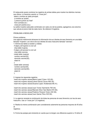 El restaurante quiere combinar los registros de ambas tablas para mostrar los distintos menúes
que ofrece. Lo hacemos usando un "cross join":
 select c.nombre as 'plato principal',
  p.nombre as 'postre',
  c.precio+p.precio as 'total'
  from comidas as c
  cross join postres as p;
La salida muestra cada plato combinado con cada uno de los postres, agregamos una columna
que calcula el precio total de cada menú. Se obtienen 8 registros.

PROBLEMA A RESOLVER

Primer problema:
Una agencia matrimonial almacena la información de sus clientes de sexo femenino en una tabla
llamada "mujeres" y en otra la de sus clientes de sexo masculino llamada "varones".
1- Elimine las tablas si existen y créelas:
 if object_id('mujeres') is not null
  drop table mujeres;
 if object_id('varones') is not null
  drop table varones;
 create table mujeres(
  nombre varchar(30),
  domicilio varchar(30),
  edad int
 );
 create table varones(
  nombre varchar(30),
  domicilio varchar(30),
  edad int
 );

2- Ingrese los siguientes registros:
 insert into mujeres values('Maria Lopez','Colon 123',45);
 insert into mujeres values('Liliana Garcia','Sucre 456',35);
 insert into mujeres values('Susana Lopez','Avellaneda 98',41);

insert into varones values('Juan Torres','Sarmiento 755',44);
insert into varones values('Marcelo Oliva','San Martin 874',56);
insert into varones values('Federico Pereyra','Colon 234',38);
insert into varones values('Juan Garcia','Peru 333',50);

3- La agencia necesita la combinación de todas las personas de sexo femenino con las de sexo
masculino. Use un "cross join" (12 registros)

4- Realice la misma combinación pero considerando solamente las personas mayores de 40 años
(6
registros)

5- Forme las parejas pero teniendo en cuenta que no tengan una diferencia superior a 10 años (8
 