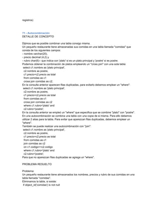 registros)



71 - Autocombinación
DETALLE DE CONCEPTO

Dijimos que es posible combinar una tabla consigo misma.
Un pequeño restaurante tiene almacenadas sus comidas en una tabla llamada "comidas" que
consta de los siguientes campos:
- nombre varchar(20),
- precio decimal (4,2) y
- rubro char(6)-- que indica con 'plato' si es un plato principal y 'postre' si es postre.
Podemos obtener la combinación de platos empleando un "cross join" con una sola tabla:
 select c1.nombre as 'plato principal',
  c2.nombre as postre,
  c1.precio+c2.precio as total
  from comidas as c1
  cross join comidas as c2;
En la consulta anterior aparecen filas duplicadas, para evitarlo debemos emplear un "where":
 select c1.nombre as 'plato principal',
  c2.nombre as postre,
  c1.precio+c2.precio as total
  from comidas as c1
  cross join comidas as c2
  where c1.rubro='plato' and
  c2.rubro='postre';
En la consulta anterior se empleó un "where" que especifica que se combine "plato" con "postre".
En una autocombinación se combina una tabla con una copia de si misma. Para ello debemos
utilizar 2 alias para la tabla. Para evitar que aparezcan filas duplicadas, debemos emplear un
"where".
También se puede realizar una autocombinación con "join":
 select c1.nombre as 'plato principal',
  c2.nombre as postre,
  c1.precio+c2.precio as total
  from comidas as c1
  join comidas as c2
  on c1.codigo<>c2.codigo
  where c1.rubro='plato' and
  c2.rubro='postre';
Para que no aparezcan filas duplicadas se agrega un "where".

PROBLEMA RESUELTO

Problema:
Un pequeño restaurante tiene almacenados los nombres, precios y rubro de sus comidas en una
tabla llamada "comidas".
Eliminamos la tabla, si existe:
 if object_id('comidas') is not null
 