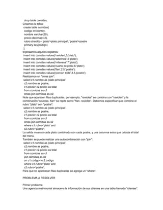 drop table comidas;
Creamos la tabla:
 create table comidas(
  codigo int identity,
  nombre varchar(30),
  precio decimal(4,2),
  rubro char(6),-- 'plato'=plato principal', 'postre'=postre
  primary key(codigo)
 );
Ingresamos algunos registros:
 insert into comidas values('ravioles',5,'plato');
 insert into comidas values('tallarines',4,'plato');
 insert into comidas values('milanesa',7,'plato');
 insert into comidas values('cuarto de pollo',6,'plato');
 insert into comidas values('flan',2.5,'postre');
 insert into comidas values('porcion torta',3.5,'postre');
Realizamos un "cross join":
 select c1.nombre as 'plato principal',
  c2.nombre as postre,
  c1.precio+c2.precio as total
  from comidas as c1
  cross join comidas as c2;
Note que aparecen filas duplicadas, por ejemplo, "ravioles" se combina con "ravioles" y la
combinación "ravioles- flan" se repite como "flan- ravioles". Debemos especificar que combine el
rubro "plato" con "postre":
 select c1.nombre as 'plato principal',
  c2.nombre as postre,
  c1.precio+c2.precio as total
  from comidas as c1
  cross join comidas as c2
  where c1.rubro='plato' and
  c2.rubro='postre';
La salida muestra cada plato combinado con cada postre, y una columna extra que calcula el total
del menú.
También se puede realizar una autocombinación con "join":
 select c1.nombre as 'plato principal',
  c2.nombre as postre,
  c1.precio+c2.precio as total
  from comidas as c1
  join comidas as c2
  on c1.codigo<>c2.codigo
  where c1.rubro='plato' and
  c2.rubro='postre';
Para que no aparezcan filas duplicadas se agrega un "where".

PROBLEMA A RESOLVER

Primer problema:
Una agencia matrimonial almacena la información de sus clientes en una tabla llamada "clientes".
 