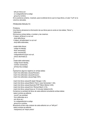 left join libros as l
 on codigoeditorial=e.codigo
 group by nombre;
En la sentencia anterior, mostrará, para la editorial de la cual no haya libros, el valor "null" en la
columna calculada.

PROBLEMA RESUELTO

Problema:
Una librería almacena la información de sus libros para la venta en dos tablas, "libros" y
"editoriales".
Eliminamos ambas tablas, si existen y las creamos:
 if object_id('libros') is not null
  drop table libros;
 if object_id('editoriales') is not null
  drop table editoriales;

 create table libros(
  codigo int identity,
  titulo varchar(40),
  autor varchar(30),
  codigoeditorial tinyint not null,
  precio decimal(5,2)
 );
 create table editoriales(
  codigo tinyint identity,
  nombre varchar(20),
  primary key (codigo)
);
Ingresamos algunos registros en ambas tablas:
 insert into editoriales values('Planeta');
 insert into editoriales values('Emece');
 insert into editoriales values('Siglo XXI');

insert into libros values('El aleph','Borges',1,20);
insert into libros values('Martin Fierro','Jose Hernandez',1,30);
insert into libros values('Aprenda PHP','Mario Molina',3,50);
insert into libros values('Uno','Richard Bach',3,15);
insert into libros values('Java en 10 minutos',default,4,45);
Contamos la cantidad de libros de cada editorial consultando ambas tablas:
select nombre as editorial,
 count(*) as cantidad
 from editoriales as e
 join libros as l
 on codigoeditorial=e.codigo
 group by e.nombre;
Buscamos el libro más costoso de cada editorial con un "left join":
select nombre as editorial,
 max(precio) as 'mayor precio'
 