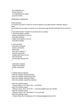 from editoriales as e
 left join libros as l
 on codigoeditorial=e.codigo
 group by nombre;

PROBLEMA A RESOLVER

Primer problema:
Un comercio que tiene un stand en una feria registra en una tabla llamada "visitantes" algunos
datos
de las personas que visitan o compran en su stand para luego enviarle publicidad de sus productos
y
en otra tabla llamada "ciudades" los nombres de las ciudades.
1- Elimine las tablas si existen:
 if object_id('visitantes') is not null
  drop table visitantes;
 if object_id('ciudades') is not null
  drop table ciudades;

2- Cree las tablas:
 create table visitantes(
  nombre varchar(30),
  edad tinyint,
  sexo char(1) default 'f',
  domicilio varchar(30),
  codigociudad tinyint not null,
  mail varchar(30),
  montocompra decimal (6,2)
 );

create table ciudades(
 codigo tinyint identity,
 nombre varchar(20)
);

3- Ingrese algunos registros:
 insert into ciudades values('Cordoba');
 insert into ciudades values('Carlos Paz');
 insert into ciudades values('La Falda');
 insert into ciudades values('Cruz del Eje');

insert into visitantes values
  ('Susana Molina', 35,'f','Colon 123', 1, null,59.80);
insert into visitantes values
  ('Marcos Torres', 29,'m','Sucre 56', 1, 'marcostorres@hotmail.com',150.50);
insert into visitantes values
  ('Mariana Juarez', 45,'f','San Martin 111',2,null,23.90);
insert into visitantes values
  ('Fabian Perez',36,'m','Avellaneda 213',3,'fabianperez@xaxamail.com',0);
 