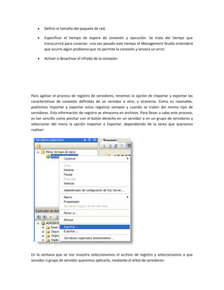 •   Definir el tamaño del paquete de red.

   •   Especificar el tiempo de espera de conexión y ejecución. Se trata del tiempo que
       transcurrirá para conectar, una vez pasado este tiempo el Management Studio entenderá
       que ocurre algún problema que no permite la conexión y lanzará un error.

   •   Activar o desactivar el cifrado de la conexión.




Para agilizar el proceso de registro de servidores, tenemos la opción de importar y exportar las
características de conexión definidas de un servidor a otro, y viceversa. Como es razonable,
podremos importar y exportar estos registros siempre y cuando se traten del mismo tipo de
servidores. Esta información de registro se almacena en archivos. Para llevar a cabo este proceso,
es tan sencillo como pinchar con el botón derecho en un servidor o en un grupo de servidores y
seleccionar del menú la opción Importar o Exportar, dependiendo de la tarea que queramos
realizar:




En la ventana que se nos muestra seleccionamos el archivo de registro y seleccionamos a que
servidor o grupo de servidor queremos aplicarlo, mediante el árbol de servidores:
 