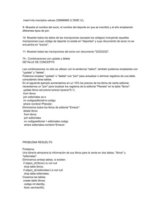 insert into inscriptos values ('26666666',0,'2006','s');

9- Muestre el nombre del socio, el nombre del deporte en que se inscribió y el año empleando
diferentes tipos de join.

10- Muestre todos los datos de las inscripciones (excepto los códigos) incluyendo aquellas
inscripciones cuyo código de deporte no existe en "deportes" y cuyo documento de socio no se
encuentra en "socios".

11- Muestre todas las inscripciones del socio con documento "22222222".

74 - Combinaciones con update y delete
DETALLE DE CONCEPTO

Las combinaciones no sólo se utilizan con la sentencia "select", también podemos emplearlas con
"update" y "delete".
Podemos emplear "update" o "delete" con "join" para actualizar o eliminar registros de una tabla
consultando otras tablas.
En el siguiente ejemplo aumentamos en un 10% los precios de los libros de cierta editorial,
necesitamos un "join" para localizar los registros de la editorial "Planeta" en la tabla "libros":
 update libros set precio=precio+(precio*0.1)
 from libros
 join editoriales as e
 on codigoeditorial=e.codigo
 where nombre='Planeta';
Eliminamos todos los libros de editorial "Emece":
 delete libros
  from libros
  join editoriales
  on codigoeditorial = editoriales.codigo
  where editoriales.nombre='Emece';




PROBLEMA RESUELTO

Problema:
Una librería almacena la información de sus libros para la venta en dos tablas, "libros" y
"editoriales".
Eliminamos ambas tablas, si existen:
 if object_id('libros') is not null
  drop table libros;
 if object_id('editoriales') is not null
  drop table editoriales;
Creamos las tablas:
 create table libros(
  codigo int identity,
  titulo varchar(40),
 