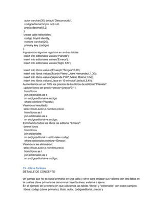 autor varchar(30) default 'Desconocido',
  codigoeditorial tinyint not null,
  precio decimal(5,2)
 );
 create table editoriales(
  codigo tinyint identity,
  nombre varchar(20),
  primary key (codigo)
);
Ingresamos algunos registros en ambas tablas:
 insert into editoriales values('Planeta');
 insert into editoriales values('Emece');
 insert into editoriales values('Siglo XXI');

insert into libros values('El aleph','Borges',2,20);
insert into libros values('Martin Fierro','Jose Hernandez',1,30);
insert into libros values('Aprenda PHP','Mario Molina',3,50);
insert into libros values('Java en 10 minutos',default,3,45);
Aumentamos en un 10% los precios de los libros de editorial "Planeta":
update libros set precio=precio+(precio*0.1)
 from libros
 join editoriales as e
 on codigoeditorial=e.codigo
 where nombre='Planeta';
Veamos el resultado:
select titulo,autor,e.nombre,precio
 from libros as l
 join editoriales as e
 on codigoeditorial=e.codigo;
Eliminamos todos los libros de editorial "Emece":
delete libros
 from libros
 join editoriales
 on codigoeditorial = editoriales.codigo
 where editoriales.nombre='Emece';
Veamos si se eliminaron:
select titulo,autor,e.nombre,precio
 from libros as l
 join editoriales as e
 on codigoeditorial=e.codigo;


75 - Clave foránea
DETALLE DE CONCEPTO

Un campo que no es clave primaria en una tabla y sirve para enlazar sus valores con otra tabla en
la cual es clave primaria se denomina clave foránea, externa o ajena.
En el ejemplo de la librería en que utilizamos las tablas "libros" y "editoriales" con estos campos:
 libros: codigo (clave primaria), titulo, autor, codigoeditorial, precio y
 