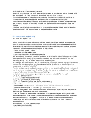 editoriales: codigo (clave primaria), nombre.
el campo "codigoeditorial" de "libros" es una clave foránea, se emplea para enlazar la tabla "libros"
con "editoriales" y es clave primaria en "editoriales" con el nombre "codigo".
Las claves foráneas y las claves primarias deben ser del mismo tipo para poder enlazarse. Si
modificamos una, debemos modificar la otra para que los valores se correspondan.
Cuando alteramos una tabla, debemos tener cuidado con las claves foráneas. Si modificamos el
tipo, longitud o atributos de una clave foránea, ésta puede quedar inhabilitada para hacer los
enlaces.
Entonces, una clave foránea es un campo (o varios) empleados para enlazar datos de 2 tablas,
para establecer un "join" con otra tabla en la cual es clave primaria.



76 - Restricciones (foreign key)
DETALLE DE CONCEPTO

Hemos visto que una de las alternativas que SQL Server ofrece para asegurar la integridad de
datos es el uso de restricciones (constraints). Aprendimos que las restricciones se establecen en
tablas y campos asegurando que los datos sean válidos y que las relaciones entre las tablas se
mantengan; vimos que existen distintos tipos de restricciones:
1) de los campos: default y check
2) de la tabla: primary key y unique.
3) referencial: foreign key, la analizaremos ahora.
Con la restricción "foreign key" se define un campo (o varios) cuyos valores coinciden con la clave
primaria de la misma tabla o de otra, es decir, se define una referencia a un campo con una
restricción "primary key" o "unique" de la misma tabla o de otra.
La integridad referencial asegura que se mantengan las referencias entre las claves primarias y las
externas. Por ejemplo, controla que si se agrega un código de editorial en la tabla "libros", tal
código exista en la tabla "editoriales".
También controla que no pueda eliminarse un registro de una tabla ni modificar la clave primaria si
una clave externa hace referencia al registro. Por ejemplo, que no se pueda eliminar o modificar un
código de "editoriales" si existen libros con dicho código.
La siguiente es la sintaxis parcial general para agregar una restricción "foreign key":
 alter table NOMBRETABLA1
  add constraint NOMBRERESTRICCION
  foreign key (CAMPOCLAVEFORANEA)
  references NOMBRETABLA2 (CAMPOCLAVEPRIMARIA);
Analicémosla:
- NOMBRETABLA1 referencia el nombre de la tabla a la cual le aplicamos la restricción,
- NOMBRERESTRICCION es el nombre que le damos a la misma,
- luego de "foreign key", entre paréntesis se coloca el campo de la tabla a la que le aplicamos la
restricción que será establecida como clave foránea,
- luego de "references" indicamos el nombre de la tabla referenciada y el campo que es clave
primaria en la misma, a la cual hace referencia la clave foránea. La tabla referenciada debe tener
definida una restricción "primary key" o "unique"; si no la tiene, aparece un mensaje de error.
Para agregar una restricción "foreign key" al campo "codigoeditorial" de "libros", tipeamos:
 alter table libros
 add constraint FK_libros_codigoeditorial
  foreign key (codigoeditorial)
 