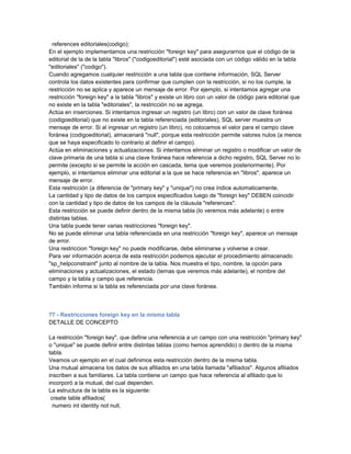 references editoriales(codigo);
En el ejemplo implementamos una restricción "foreign key" para asegurarnos que el código de la
editorial de la de la tabla "libros" ("codigoeditorial") esté asociada con un código válido en la tabla
"editoriales" ("codigo").
Cuando agregamos cualquier restricción a una tabla que contiene información, SQL Server
controla los datos existentes para confirmar que cumplen con la restricción, si no los cumple, la
restricción no se aplica y aparece un mensaje de error. Por ejemplo, si intentamos agregar una
restricción "foreign key" a la tabla "libros" y existe un libro con un valor de código para editorial que
no existe en la tabla "editoriales", la restricción no se agrega.
Actúa en inserciones. Si intentamos ingresar un registro (un libro) con un valor de clave foránea
(codigoeditorial) que no existe en la tabla referenciada (editoriales), SQL server muestra un
mensaje de error. Si al ingresar un registro (un libro), no colocamos el valor para el campo clave
foránea (codigoeditorial), almacenará "null", porque esta restricción permite valores nulos (a menos
que se haya especificado lo contrario al definir el campo).
Actúa en eliminaciones y actualizaciones. Si intentamos eliminar un registro o modificar un valor de
clave primaria de una tabla si una clave foránea hace referencia a dicho registro, SQL Server no lo
permite (excepto si se permite la acción en cascada, tema que veremos posteriormente). Por
ejemplo, si intentamos eliminar una editorial a la que se hace referencia en "libros", aparece un
mensaje de error.
Esta restricción (a diferencia de "primary key" y "unique") no crea índice automaticamente.
La cantidad y tipo de datos de los campos especificados luego de "foreign key" DEBEN coincidir
con la cantidad y tipo de datos de los campos de la cláusula "references".
Esta restricción se puede definir dentro de la misma tabla (lo veremos más adelante) o entre
distintas tablas.
Una tabla puede tener varias restricciones "foreign key".
No se puede eliminar una tabla referenciada en una restricción "foreign key", aparece un mensaje
de error.
Una restriccion "foreign key" no puede modificarse, debe eliminarse y volverse a crear.
Para ver información acerca de esta restricción podemos ejecutar el procedimiento almacenado
"sp_helpconstraint" junto al nombre de la tabla. Nos muestra el tipo, nombre, la opción para
eliminaciones y actualizaciones, el estado (temas que veremos más adelante), el nombre del
campo y la tabla y campo que referencia.
También informa si la tabla es referenciada por una clave foránea.



77 - Restricciones foreign key en la misma tabla
DETALLE DE CONCEPTO

La restricción "foreign key", que define una referencia a un campo con una restricción "primary key"
o "unique" se puede definir entre distintas tablas (como hemos aprendido) o dentro de la misma
tabla.
Veamos un ejemplo en el cual definimos esta restricción dentro de la misma tabla.
Una mutual almacena los datos de sus afiliados en una tabla llamada "afiliados". Algunos afiliados
inscriben a sus familiares. La tabla contiene un campo que hace referencia al afiliado que lo
incorporó a la mutual, del cual dependen.
La estructura de la tabla es la siguiente:
 create table afiliados(
  numero int identity not null,
 