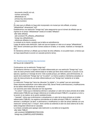documento char(8) not null,
  nombre varchar(30),
  afiliadotitular int,
  primary key (documento),
  unique (numero)
 );
En caso que un afiliado no haya sido incorporado a la mutual por otro afiliado, el campo
"afiliadotitular" almacenará "null".
Establecemos una restricción "foreign key" para asegurarnos que el número de afiliado que se
ingrese en el campo "afiliadotitular" exista en la tabla "afiliados":
 alter table afiliados
  add constraint FK_afiliados_afiliadotitular
  foreign key (afiliadotitular)
  references afiliados (numero);
La sintaxis es la misma, excepto que la tabla se autoreferencia.
Luego de aplicar esta restricción, cada vez que se ingrese un valor en el campo "afiliadotitular",
SQL Server controlará que dicho número exista en la tabla, si no existe, mostrará un mensaje de
error.
Si intentamos eliminar un afiliado que es titular de otros afiliados, no se podrá hacer, a menos que
se haya especificado la acción en cascada (próximo tema).



78 - Restricciones foreign key (acciones)
DETALLE DE CONCEPTO

Continuamos con la restricción "foreign key".
Si intentamos eliminar un registro de la tabla referenciada por una restricción "foreign key" cuyo
valor de clave primaria existe referenciada en la tabla que tiene dicha restricción, la acción no se
ejecuta y aparece un mensaje de error. Esto sucede porque, por defecto, para eliminaciones, la
opción de la restricción "foreign key" es "no action". Lo mismo sucede si intentamos actualizar un
valor de clave primaria de una tabla referenciada por una "foreign key" existente en la tabla
principal.
La restricción "foreign key" tiene las cláusulas "on delete" y "on update" que son opcionales.
Estas cláusulas especifican cómo debe actuar SQL Server frente a eliminaciones y modificaciones
de las tablas referenciadas en la restricción.
Las opciones para estas cláusulas son las siguientes:
- "no action": indica que si intentamos eliminar o actualizar un valor de la clave primaria de la tabla
referenciada (TABLA2) que tengan referencia en la tabla principal (TABLA1), se genere un error y
la acción no se realice; es la opción predeterminada.
- "cascade": indica que si eliminamos o actualizamos un valor de la clave primaria en la tabla
referenciada (TABLA2), los registros coincidentes en la tabla principal (TABLA1), también se
eliminen o modifiquen; es decir, si eliminamos o modificamos un valor de campo definido con una
restricción "primary key" o "unique", dicho cambio se extiende al valor de clave externa de la otra
tabla (integridad referencial en cascada).
La sintaxis completa para agregar esta restricción a una tabla es la siguiente:
 alter table TABLA1
  add constraint NOMBRERESTRICCION
  foreign key (CAMPOCLAVEFORANEA)
 