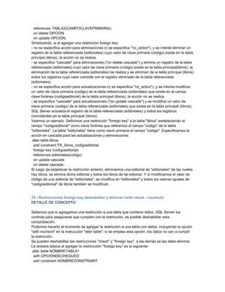 references TABLA2(CAMPOCLAVEPRIMARIA)
  on delete OPCION
  on update OPCION;
Sintetizando, si al agregar una restricción foreign key:
- no se especifica acción para eliminaciones (o se especifica "no_action"), y se intenta eliminar un
registro de la tabla referenciada (editoriales) cuyo valor de clave primaria (codigo) existe en la tabla
principal (libros), la acción no se realiza.
- se especifica "cascade" para eliminaciones ("on delete cascade") y elimina un registro de la tabla
referenciada (editoriales) cuyo valor de clave primaria (codigo) existe en la tabla principal(libros), la
eliminación de la tabla referenciada (editoriales) se realiza y se eliminan de la tabla principal (libros)
todos los registros cuyo valor coincide con el registro eliminado de la tabla referenciada
(editoriales).
- no se especifica acción para actualizaciones (o se especifica "no_action"), y se intenta modificar
un valor de clave primaria (codigo) de la tabla referenciada (editoriales) que existe en el campo
clave foránea (codigoeditorial) de la tabla principal (libros), la acción no se realiza.
- se especifica "cascade" para actualizaciones ("on update cascade") y se modifica un valor de
clave primaria (codigo) de la tabla referenciada (editoriales) que existe en la tabla principal (libros),
SQL Server actualiza el registro de la tabla referenciada (editoriales) y todos los registros
coincidentes en la tabla principal (libros).
Veamos un ejemplo. Definimos una restricción "foreign key" a la tabla "libros" estableciendo el
campo "codigoeditorial" como clave foránea que referencia al campo "codigo" de la tabla
"editoriales". La tabla "editoriales" tiene como clave primaria el campo "codigo". Especificamos la
acción en cascada para las actualizaciones y eliminaciones:
 alter table libros
  add constraint FK_libros_codigoeditorial
  foreign key (codigoeditorial)
  references editoriales(codigo)
  on update cascade
  on delete cascade;
Si luego de establecer la restricción anterior, eliminamos una editorial de "editoriales" de las cuales
hay libros, se elimina dicha editorial y todos los libros de tal editorial. Y si modificamos el valor de
código de una editorial de "editoriales", se modifica en "editoriales" y todos los valores iguales de
"codigoeditorial" de libros también se modifican.


79 - Restricciones foreign key deshabilitar y eliminar (with check - nocheck)
DETALLE DE CONCEPTO

Sabemos que si agregamos una restricción a una tabla que contiene datos, SQL Server los
controla para asegurarse que cumplen con la restricción; es posible deshabilitar esta
comprobación.
Podemos hacerlo al momento de agregar la restricción a una tabla con datos, incluyendo la opción
"with nocheck" en la instrucción "alter table"; si se emplea esta opción, los datos no van a cumplir
la restricción.
Se pueden deshabilitar las restricciones "check" y "foreign key", a las demás se las debe eliminar.
La sintaxis básica al agregar la restriccción "foreign key" es la siguiente:
 alter table NOMBRETABLA1
  with OPCIONDECHEQUEO
  add constraint NOMBRECONSTRAINT
 