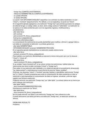 foreign key (CAMPOCLAVEFORANEA)
  references NOMBRETABLA2 (CAMPOCLAVEPRIMARIA)
  on update OPCION
  on delete OPCION;
La opción "with OPCIONDECHEQUEO" especifica si se controlan los datos existentes o no con
"check" y "nocheck" respectivamente. Por defecto, si no se especifica, la opción es "check".
En el siguiente ejemplo agregamos una restricción "foreign key" que controla que todos los códigos
de editorial tengan un código válido, es decir, dicho código exista en "editoriales". La restricción no
se aplica en los datos existentes pero si en los siguientes ingresos, modificaciones y
actualizaciones:
 alter table libros
 with nocheck
 add constraint FK_libros_codigoeditorial
 foreing key (codigoeditorial)
 references editoriales(codigo);
La comprobación de restricciones se puede deshabilitar para modificar, eliminar o agregar datos a
una tabla sin comprobar la restricción. La sintaxis general es:
 alter table NOMBRETABLA
 OPCIONDECHEQUEO constraint NOMBRERESTRICCION;
En el siguiente ejemplo deshabilitamos la restricción creada anteriormente:
 alter table libros
 nocheck constraint FK_libros_codigoeditorial;
Para habilitar una restricción deshabilitada se ejecuta la misma instrucción pero con la cláusula
"check" o "check all":
 alter table libros
  check constraint FK_libros_codigoeditorial;
Si se emplea "check constraint all" no se coloca nombre de restricciones, habilita todas las
restricciones que tiene la tabla nombrada ("check" y "foreign key").
Para saber si una restricción está habilitada o no, podemos ejecutar el procedimiento almacenado
"sp_helpconstraint" y entenderemos lo que informa la columna "status_enabled".
Entonces, las cláusulas "check" y "nocheck" permiten habilitar o deshabilitar restricciones "foreign
key" (y "check"). Pueden emplearse para evitar la comprobación de datos existentes al crear la
restricción o para deshabilitar la comprobación de datos al ingresar, actualizar y eliminar algún
registro que infrinja la restricción.
Podemos eliminar una restricción "foreign key" con "alter table". La sintaxis básica es la misma que
para cualquier otra restricción:
 alter table TABLA
  drop constraint NOMBRERESTRICCION;
Eliminamos la restricción de "libros":
 alter table libros
  drop constraint FK_libros_codigoeditorial;
No se puede eliminar una tabla si una restricción "foreign key" hace referencia a ella.
Cuando eliminamos una tabla que tiene una restricción "foreign key", la restricción también se
elimina.

PROBLEMA RESUELTO
Problema:
 