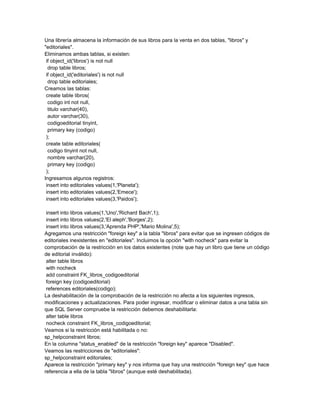 Una librería almacena la información de sus libros para la venta en dos tablas, "libros" y
"editoriales".
Eliminamos ambas tablas, si existen:
 if object_id('libros') is not null
  drop table libros;
 if object_id('editoriales') is not null
  drop table editoriales;
Creamos las tablas:
 create table libros(
  codigo int not null,
  titulo varchar(40),
  autor varchar(30),
  codigoeditorial tinyint,
  primary key (codigo)
 );
 create table editoriales(
  codigo tinyint not null,
  nombre varchar(20),
  primary key (codigo)
 );
Ingresamos algunos registros:
 insert into editoriales values(1,'Planeta');
 insert into editoriales values(2,'Emece');
 insert into editoriales values(3,'Paidos');

 insert into libros values(1,'Uno','Richard Bach',1);
 insert into libros values(2,'El aleph','Borges',2);
 insert into libros values(3,'Aprenda PHP','Mario Molina',5);
Agregamos una restricción "foreign key" a la tabla "libros" para evitar que se ingresen códigos de
editoriales inexistentes en "editoriales". Incluimos la opción "with nocheck" para evitar la
comprobación de la restricción en los datos existentes (note que hay un libro que tiene un código
de editorial inválido):
 alter table libros
 with nocheck
 add constraint FK_libros_codigoeditorial
 foreign key (codigoeditorial)
 references editoriales(codigo);
La deshabilitación de la comprobación de la restricción no afecta a los siguientes ingresos,
modificaciones y actualizaciones. Para poder ingresar, modificar o eliminar datos a una tabla sin
que SQL Server compruebe la restricción debemos deshabilitarla:
 alter table libros
 nocheck constraint FK_libros_codigoeditorial;
Veamos si la restricción está habilitada o no:
sp_helpconstraint libros;
En la columna "status_enabled" de la restricción "foreign key" aparece "Disabled".
Veamos las restricciones de "editoriales":
sp_helpconstraint editoriales;
Aparece la restricción "primary key" y nos informa que hay una restricción "foreign key" que hace
referencia a ella de la tabla "libros" (aunque esté deshabilitada).
 