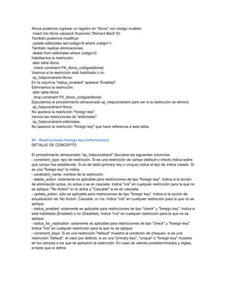 Ahora podemos ingresar un registro en "libros" con código inválido:
insert into libros values(4,'Ilusiones','Richard Bach',6);
También podemos modificar:
update editoriales set codigo=8 where codigo=1;
También realizar eliminaciones:
delete from editoriales where codigo=2;
Habilitamos la restricción:
alter table libros
 check constraint FK_libros_codigoeditorial;
Veamos si la restricción está habilitada o no:
sp_helpconstraint libros;
En la columna "status_enabled" aparece "Enabled".
Eliminamos la restricción:
alter table libros
 drop constraint FK_libros_codigoeditorial;
Ejecutamos el procedimiento almacenado sp_helpconstraint para ver si la restricción se eliminó:
sp_helpconstraint libros;
No aparece la restricción "foreign key".
Vemos las restricciones de "editoriales":
sp_helpconstraint editoriales;
No aparece la restricción "foreign key" que hace referencia a esta tabla.


80 - Restricciones foreign key (información)
DETALLE DE CONCEPTO

El procedimiento almacenado "sp_helpconstraint" devuelve las siguientes columnas:
- constraint_type: tipo de restricción. Si es una restricción de campo (default o check) indica sobre
qué campo fue establecida. Si es de tabla (primary key o unique) indica el tipo de índice creado. Si
es una "foreign key" lo indica.
- constraint_name: nombre de la restricción.
- delete_action: solamente es aplicable para restricciones de tipo "foreign key". Indica si la acción
de eliminación actúa, no actúa o es en cascada. Indica "n/a" en cualquier restricción para la que no
se aplique; "No Action" si no actúa y "Cascade" si es en cascada.
- update_action: sólo es aplicable para restricciones de tipo "foreign key". Indica si la acción de
actualización es: No Action, Cascade, or n/a. Indica "n/a" en cualquier restricción para la que no se
aplique.
- status_enabled: solamente es aplicable para restricciones de tipo "check" y "foreign key". Indica si
está habilitada (Enabled) o no (Disabled). Indica "n/a" en cualquier restricción para la que no se
aplique.
- status_for_replication: solamente es aplicable para restricciones de tipo "check" y "foreign key".
Indica "n/a" en cualquier restricción para la que no se aplique.
- constraint_keys: Si es una restricción "default" muestra la condición de chequeo; si es una
restricción "default", el valor por defecto; si es una "primary key", "unique" o "foreign key" muestra
el/ los campos a los que se aplicaron la restricción. En caso de valores predeterminados y reglas,
el texto que lo define.
 