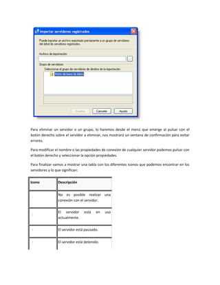 Para eliminar un servidor o un grupo, lo haremos desde el menú que emerge al pulsar con el
botón derecho sobre el servidor a eliminar, nos mostrará un ventana de confirmación para evitar
errores.

Para modificar el nombre o las propiedades de conexión de cualquier servidor podemos pulsar con
el botón derecho y seleccionar la opción propiedades.

Para finalizar vamos a mostrar una tabla con los diferentes iconos que podemos encontrar en los
servidores y lo que significan:


Icono           Descripción


                No es posible realizar una
                conexión con el servidor.

                El servidor     está    en   uso
                actualmente.


                El servidor está pausado.


                El servidor está detenido.
 