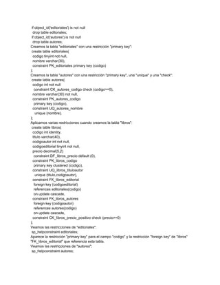 if object_id('editoriales') is not null
  drop table editoriales;
 if object_id('autores') is not null
  drop table autores;
Creamos la tabla "editoriales" con una restricción "primary key":
 create table editoriales(
  codigo tinyint not null,
  nombre varchar(30),
  constraint PK_editoriales primary key (codigo)
);
Creamos la tabla "autores" con una restricción "primary key", una "unique" y una "check":
 create table autores(
  codigo int not null
   constraint CK_autores_codigo check (codigo>=0),
  nombre varchar(30) not null,
  constraint PK_autores_codigo
   primary key (codigo),
  constraint UQ_autores_nombre
    unique (nombre),
);
Aplicamos varias restricciones cuando creamos la tabla "libros":
 create table libros(
  codigo int identity,
  titulo varchar(40),
  codigoautor int not null,
  codigoeditorial tinyint not null,
  precio decimal(5,2)
   constraint DF_libros_precio default (0),
  constraint PK_libros_codigo
   primary key clustered (codigo),
  constraint UQ_libros_tituloautor
    unique (titulo,codigoautor),
  constraint FK_libros_editorial
   foreign key (codigoeditorial)
   references editoriales(codigo)
   on update cascade,
  constraint FK_libros_autores
   foreign key (codigoautor)
   references autores(codigo)
   on update cascade,
  constraint CK_libros_precio_positivo check (precio>=0)
);
Veamos las restricciones de "editoriales":
 sp_helpconstraint editoriales;
Aparece la restricción "primary key" para el campo "codigo" y la restricción "foreign key" de "libros"
"FK_libros_editorial" que referencia esta tabla.
Veamos las restricciones de "autores":
 sp_helpconstraint autores;
 