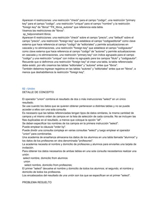 Aparecen 4 restricciones: una restricción "check" para el campo "codigo", una restricción "primary
key" para el campo "codigo", una restricción "unique" para el campo "nombre" y la restricción
"foreign key" de "libros" "FK_libros_autores" que referencia esta tabla.
Veamos las restricciones de "libros":
 sp_helpconstraint libros;
Aparecen 6 restricciones: una restricción "check" sobre el campo "precio", una "default" sobre el
campo "precio", una restricción "foreign key" que establece el campo "codigoeditorial" como clave
externa que hace referencia al campo "codigo" de "editoriales" y permite actualizaciones en
cascada y no eliminaciones, una restricción "foreign key" que establece el campo "codigoautor"
como clave externa que hace referencia al campo "codigo" de "autores" y permite actualizaciones
en cascada y no eliminaciones, una restricción "primary key" con índice agrupado para el campo
"codigo" y una restricción "unique" con índice no agrupado para los campos "titulo" y "codigoautor".
Recuerde que si definimos una restricción "foreign key" al crear una tabla, la tabla referenciada
debe existir, por ello creamos las tablas "editoriales" y "autores" antes que "libros".
También debemos ingresar registros en las tablas "autores" y "editoriales" antes que en "libros", a
menos que deshabilitemos la restricción "foreign key".




82 - Unión
DETALLE DE CONCEPTO

El operador "union" combina el resultado de dos o más instrucciones "select" en un único
resultado.
Se usa cuando los datos que se quieren obtener pertenecen a distintas tablas y no se puede
acceder a ellos con una sola consulta.
Es necesario que las tablas referenciadas tengan tipos de datos similares, la misma cantidad de
campos y el mismo orden de campos en la lista de selección de cada consulta. No se incluyen las
filas duplicadas en el resultado, a menos que coloque la opción "all".
Se deben especificar los nombres de los campos en la primera instrucción "select".
Puede emplear la cláusula "order by".
Puede dividir una consulta compleja en varias consultas "select" y luego emplear el operador
"union" para combinarlas.
Una academia de enseñanza almacena los datos de los alumnos en una tabla llamada "alumnos" y
los datos de los profesores en otra denominada "profesores".
La academia necesita el nombre y domicilio de profesores y alumnos para enviarles una tarjeta de
invitación.
Para obtener los datos necesarios de ambas tablas en una sola consulta necesitamos realizar una
unión:
 select nombre, domicilio from alumnos
  union
   select nombre, domicilio from profesores;
El primer "select" devuelve el nombre y domicilio de todos los alumnos; el segundo, el nombre y
domicilio de todos los profesores.
Los encabezados del resultado de una unión son los que se especifican en el primer "select".

PROBLEMA RESUELTO
 