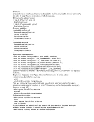 Problema:
Una academia de enseñanza almacena los datos de los alumnos en una tabla llamada "alumnos" y
los datos de los profesores en otra denominada "profesores".
Eliminamos las tablas si existen:
 if object_id('alumnos') is not null
  drop table alumnos;
 if object_id('profesores') is not null
  drop table profesores;
Creamos las tablas:
 create table profesores(
  documento varchar(8) not null,
  nombre varchar (30),
  domicilio varchar(30),
  primary key(documento)
 );
 create table alumnos(
  documento varchar(8) not null,
  nombre varchar (30),
  domicilio varchar(30),
  primary key(documento)
 );
Ingresamos algunos registros:
 insert into alumnos values('30000000','Juan Perez','Colon 123');
 insert into alumnos values('30111111','Marta Morales','Caseros 222');
 insert into alumnos values('30222222','Laura Torres','San Martin 987');
 insert into alumnos values('30333333','Mariano Juarez','Avellaneda 34');
 insert into alumnos values('23333333','Federico Lopez','Colon 987');
 insert into profesores values('22222222','Susana Molina','Sucre 345');
 insert into profesores values('23333333','Federico Lopez','Colon 987');
La academia necesita el nombre y domicilio de profesores y alumnos para enviarles una tarjeta de
invitación.
Empleamos el operador "union" para obtener dicha información de ambas tablas:
 select nombre, domicilio from alumnos
  union
  select nombre, domicilio from profesores;
Note que existe un profesor que también está presente en la tabla "alumnos"; dicho registro
aparece una sola vez en el resultado de "union". Si queremos que las filas duplicadas aparezcan,
debemos emplear "all":
 select nombre, domicilio from alumnos
  union all
  select nombre, domicilio from profesores;
Ordenamos por domicilio:
 select nombre, domicilio from alumnos
  union
   select nombre, domicilio from profesores
  order by domicilio;
Podemos agregar una columna extra a la consulta con el encabezado "condicion" en la que
aparezca el literal "profesor" o "alumno" según si la persona es uno u otro:
 select nombre, domicilio, 'alumno' as condicion from alumnos
 