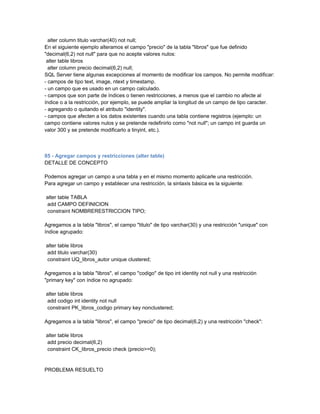 alter column titulo varchar(40) not null;
En el siguiente ejemplo alteramos el campo "precio" de la tabla "libros" que fue definido
"decimal(6,2) not null" para que no acepte valores nulos:
 alter table libros
  alter column precio decimal(6,2) null;
SQL Server tiene algunas excepciones al momento de modificar los campos. No permite modificar:
- campos de tipo text, image, ntext y timestamp.
- un campo que es usado en un campo calculado.
- campos que son parte de índices o tienen restricciones, a menos que el cambio no afecte al
índice o a la restricción, por ejemplo, se puede ampliar la longitud de un campo de tipo caracter.
- agregando o quitando el atributo "identity".
- campos que afecten a los datos existentes cuando una tabla contiene registros (ejemplo: un
campo contiene valores nulos y se pretende redefinirlo como "not null"; un campo int guarda un
valor 300 y se pretende modificarlo a tinyint, etc.).



85 - Agregar campos y restricciones (alter table)
DETALLE DE CONCEPTO

Podemos agregar un campo a una tabla y en el mismo momento aplicarle una restricción.
Para agregar un campo y establecer una restricción, la sintaxis básica es la siguiente:

alter table TABLA
add CAMPO DEFINICION
constraint NOMBRERESTRICCION TIPO;

Agregamos a la tabla "libros", el campo "titulo" de tipo varchar(30) y una restricción "unique" con
índice agrupado:

alter table libros
add titulo varchar(30)
constraint UQ_libros_autor unique clustered;

Agregamos a la tabla "libros", el campo "codigo" de tipo int identity not null y una restricción
"primary key" con índice no agrupado:

alter table libros
add codigo int identity not null
constraint PK_libros_codigo primary key nonclustered;

Agregamos a la tabla "libros", el campo "precio" de tipo decimal(6,2) y una restricción "check":

alter table libros
add precio decimal(6,2)
constraint CK_libros_precio check (precio>=0);


PROBLEMA RESUELTO
 