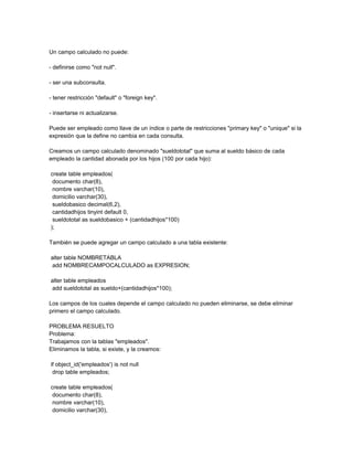 Un campo calculado no puede:

- definirse como "not null".

- ser una subconsulta.

- tener restricción "default" o "foreign key".

- insertarse ni actualizarse.

Puede ser empleado como llave de un índice o parte de restricciones "primary key" o "unique" si la
expresión que la define no cambia en cada consulta.

Creamos un campo calculado denominado "sueldototal" que suma al sueldo básico de cada
empleado la cantidad abonada por los hijos (100 por cada hijo):

create table empleados(
 documento char(8),
 nombre varchar(10),
 domicilio varchar(30),
 sueldobasico decimal(6,2),
 cantidadhijos tinyint default 0,
 sueldototal as sueldobasico + (cantidadhijos*100)
);

También se puede agregar un campo calculado a una tabla existente:

alter table NOMBRETABLA
add NOMBRECAMPOCALCULADO as EXPRESION;

alter table empleados
add sueldototal as sueldo+(cantidadhijos*100);

Los campos de los cuales depende el campo calculado no pueden eliminarse, se debe eliminar
primero el campo calculado.

PROBLEMA RESUELTO
Problema:
Trabajamos con la tablas "empleados".
Eliminamos la tabla, si existe, y la creamos:

if object_id('empleados') is not null
 drop table empleados;

create table empleados(
 documento char(8),
 nombre varchar(10),
 domicilio varchar(30),
 
