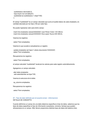 sueldobasico decimal(6,2),
 hijos tinyint not null default 0,
 sueldototal as sueldobasico + (hijos*100)
);

El campo "sueldototal" es un campo calculado que suma al sueldo básico de cada empleado y la
cantidad abonada por los hijos (100 por cada hijo).

No puede ingresarse valor para dicho campo:

insert into empleados values('22222222','Juan Perez','Colon 123',300,2);
insert into empleados values('23333333','Ana Lopez','Sucre 234',500,0);

Veamos los registros:

select *from empleados;

Veamos lo que sucede si actualizamos un registro:

update empleados set hijos=1 where documento='23333333';
select *from empleados;

Recuperamos los registros:

select *from empleados;

el campo calculado "sueldototal" recalcula los valores para cada registro automáticamente.

Agregamos un campo calculado:

alter table empleados
add salariofamiliar as hijos*100;

Veamos la estructura de la tabla:

sp_columns empleados;

Recuperemos los registros:

select *from empleados;



87 - Tipo de dato definido por el usuario (crear - informacion)
DETALLE DE CONCEPTO

Cuando definimos un campo de una tabla debemos especificar el tipo de datos, sabemos que los
tipos de datos especifican el tipo de información (caracteres, números, fechas) que pueden
almacenarse en un campo. SQL Server proporciona distintos tipos de datos del sistema (char,
 