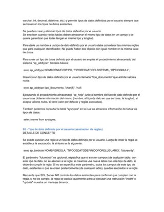 varchar, int, decimal, datetime, etc.) y permite tipos de datos definidos por el usuario siempre que
se basen en los tipos de datos existentes.

Se pueden crear y eliminar tipos de datos definidos por el usuario.
Se emplean cuando varias tablas deben almacenar el mismo tipo de datos en un campo y se
quiere garantizar que todas tengan el mismo tipo y longitud.

Para darle un nombre a un tipo de dato definido por el usuario debe considerar las mismas reglas
que para cualquier identificador. No puede haber dos objetos con igual nombre en la misma base
de datos.

Para crear un tipo de datos definido por el usuario se emplea el procedimiento almacenado del
sistema "sp_addtype". Sintaxis básica:

exec sp_addtype NOMBRENUEVOTIPO, 'TIPODEDATODELSISTEMA', 'OPCIONNULL';

Creamos un tipo de datos definido por el usuario llamado "tipo_documento" que admite valores
nulos:

exec sp_addtype tipo_documento, 'char(8)', 'null';

Ejecutando el procedimiento almacenado "sp_help" junto al nombre del tipo de dato definido por el
usuario se obtiene información del mismo (nombre, el tipo de dato en que se basa, la longitud, si
acepta valores nulos, si tiene valor por defecto y reglas asociadas).

También podemos consultar la tabla "systypes" en la cual se almacena información de todos los
tipos de datos:

select name from systypes;


88 - Tipo de dato definido por el usuario (asociación de reglas)
DETALLE DE CONCEPTO

Se puede asociar una regla a un tipo de datos definido por el usuario. Luego de crear la regla se
establece la asociación; la sintaxis es la siguiente:

exec sp_bindrule NOMBREREGLA, 'TIPODEDATODEFINIDOPORELUSUARIO', 'futureonly';

El parámetro "futureonly" es opcional, especifica que si existen campos (de cualquier tabla) con
este tipo de dato, no se asocien a la regla; si creamos una nueva tabla con este tipo de dato, si
deberán cumplir la regla. Si no se especifica este parámetro, todos los campos de este tipo de
dato, existentes o que se creen posteriormente (de cualquier tabla), quedan asociados a la regla.

Recuerde que SQL Server NO controla los datos existentes para confirmar que cumplen con la
regla, si no los cumple, la regla se asocia igualmente; pero al ejecutar una instrucción "insert" o
"update" muestra un mensaje de error.
 