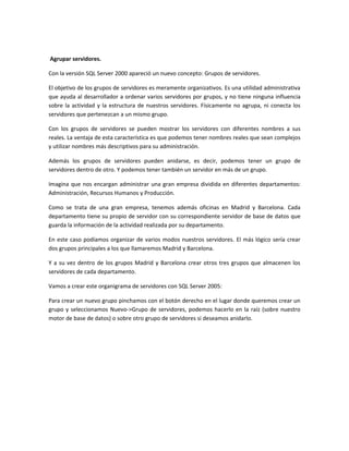 Agrupar servidores.

Con la versión SQL Server 2000 apareció un nuevo concepto: Grupos de servidores.

El objetivo de los grupos de servidores es meramente organizativos. Es una utilidad administrativa
que ayuda al desarrollador a ordenar varios servidores por grupos, y no tiene ninguna influencia
sobre la actividad y la estructura de nuestros servidores. Físicamente no agrupa, ni conecta los
servidores que pertenezcan a un mismo grupo.

Con los grupos de servidores se pueden mostrar los servidores con diferentes nombres a sus
reales. La ventaja de esta característica es que podemos tener nombres reales que sean complejos
y utilizar nombres más descriptivos para su administración.

Además los grupos de servidores pueden anidarse, es decir, podemos tener un grupo de
servidores dentro de otro. Y podemos tener también un servidor en más de un grupo.

Imagina que nos encargan administrar una gran empresa dividida en diferentes departamentos:
Administración, Recursos Humanos y Producción.

Como se trata de una gran empresa, tenemos además oficinas en Madrid y Barcelona. Cada
departamento tiene su propio de servidor con su correspondiente servidor de base de datos que
guarda la información de la actividad realizada por su departamento.

En este caso podíamos organizar de varios modos nuestros servidores. El más lógico sería crear
dos grupos principales a los que llamaremos Madrid y Barcelona.

Y a su vez dentro de los grupos Madrid y Barcelona crear otros tres grupos que almacenen los
servidores de cada departamento.

Vamos a crear este organigrama de servidores con SQL Server 2005:

Para crear un nuevo grupo pinchamos con el botón derecho en el lugar donde queremos crear un
grupo y seleccionamos Nuevo->Grupo de servidores, podemos hacerlo en la raíz (sobre nuestro
motor de base de datos) o sobre otro grupo de servidores si deseamos anidarlo.
 