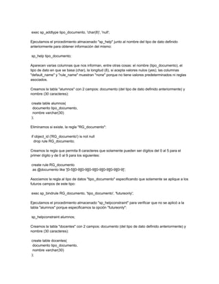 exec sp_addtype tipo_documento, 'char(8)', 'null';

Ejecutamos el procedimiento almacenado "sp_help" junto al nombre del tipo de dato definido
anteriormente para obtener información del mismo:

sp_help tipo_documento;

Aparecen varias columnas que nos informan, entre otras cosas: el nombre (tipo_documento), el
tipo de dato en que se basa (char), la longitud (8), si acepta valores nulos (yes); las columnas
"default_name" y "rule_name" muestran "none" porque no tiene valores predeterminados ni reglas
asociados.

Creamos la tabla "alumnos" con 2 campos: documento (del tipo de dato definido anteriormente) y
nombre (30 caracteres):

create table alumnos(
 documento tipo_documento,
 nombre varchar(30)
);

Eliminamos si existe, la regla "RG_documento":

if object_id ('RG_documento') is not null
  drop rule RG_documento;

Creamos la regla que permita 8 caracteres que solamente pueden ser dígitos del 0 al 5 para el
primer dígito y de 0 al 9 para los siguientes:

create rule RG_documento
 as @documento like '[0-5][0-9][0-9][0-9][0-9][0-9][0-9][0-9]';

Asociamos la regla al tipo de datos "tipo_documento" especificando que solamente se aplique a los
futuros campos de este tipo:

exec sp_bindrule RG_documento, 'tipo_documento', 'futureonly';

Ejecutamos el procedimiento almacenado "sp_helpconstraint" para verificar que no se aplicó a la
tabla "alumnos" porque especificamos la opción "futureonly":

sp_helpconstraint alumnos;

Creamos la tabla "docentes" con 2 campos: documento (del tipo de dato definido anteriormente) y
nombre (30 caracteres):

create table docentes(
 documento tipo_documento,
 nombre varchar(30)
);
 