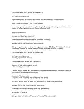Verificamos que se aplicó la regla en la nueva tabla:

sp_helpconstraint docentes;

Ingresamos registros en "alumnos" con valores para documento que infrinjan la regla:

insert into alumnos values('a111111','Ana Acosta');

Lo acepta porque en esta tabla no se aplica la regla. Pero no podríamos ingresar un valor como el
anterior en la tabla "docentes" la cual si tiene asociada la regla.

Quitamos la asociación:

exec sp_unbindrule 'tipo_documento';

Volvemos a asociar la regla, ahora sin el parámetro "futureonly":

exec sp_bindrule RG_documento, 'tipo_documento';

Note que hay valores que no cumplen la regla, recuerde que SQL Server NO controla los datos
existentes al momento de asociar una regla; pero si al ejecutar un "insert" o "update".

Verificamos que se aplicó la regla en ambas tablas:

sp_helpconstraint docentes;
exec sp_helpconstraint alumnos;

Eliminamos si existe, la regla "RG_documento2":

if object_id ('RG_documento2') is not null
  drop rule RG_documento2;

Creamos la regla llamada "RG_documento2" que permita 8 caracteres que solamente pueden ser
dígitos del 0 al 9 para todas las posiciones:

create rule RG_documento2
 as @documento like '[0-9][0-9][0-9][0-9][0-9][0-9][0-9][0-9]';

Asociamos la regla al tipo de datos "tipo_documento" (ya tiene una regla asociada):

exec sp_bindrule RG_documento2, 'tipo_documento';

Veamos si la asociación fue reemplazada en el tipo de datos:

sp_help tipo_documento;

Note que ahora en la columna "Rule_name" muestra "RG_documento2".
 